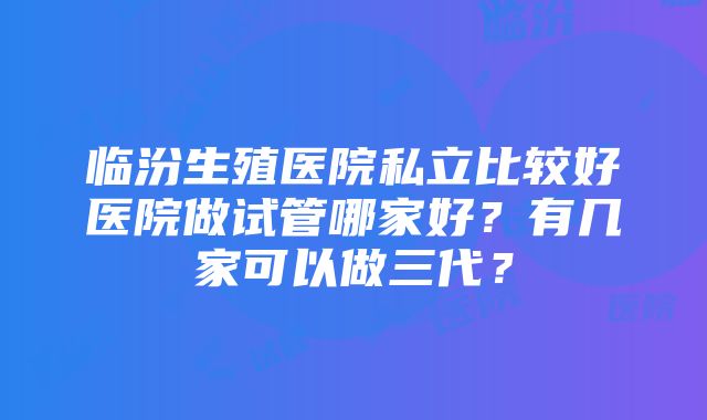 临汾生殖医院私立比较好医院做试管哪家好？有几家可以做三代？