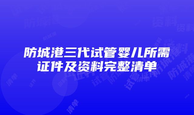 防城港三代试管婴儿所需证件及资料完整清单