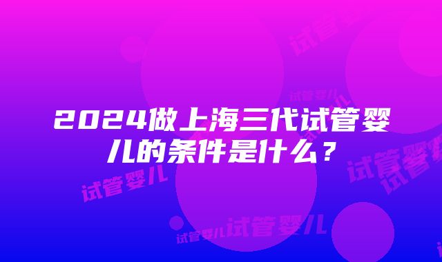 2024做上海三代试管婴儿的条件是什么？