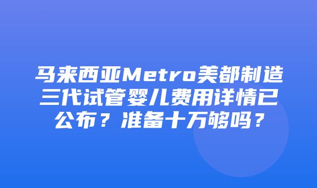 马来西亚Metro美都制造三代试管婴儿费用详情已公布？准备十万够吗？