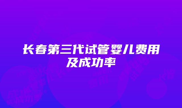 长春第三代试管婴儿费用及成功率