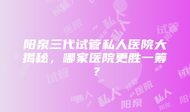 阳泉三代试管私人医院大揭秘，哪家医院更胜一筹？