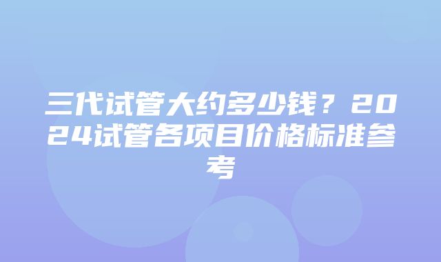 三代试管大约多少钱？2024试管各项目价格标准参考