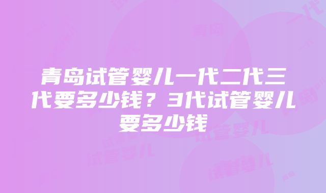 青岛试管婴儿一代二代三代要多少钱？3代试管婴儿要多少钱