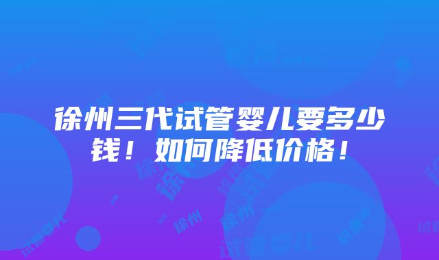 徐州三代试管婴儿要多少钱！如何降低价格！