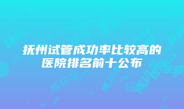 抚州试管成功率比较高的医院排名前十公布