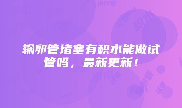 输卵管堵塞有积水能做试管吗，最新更新！