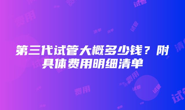 第三代试管大概多少钱？附具体费用明细清单