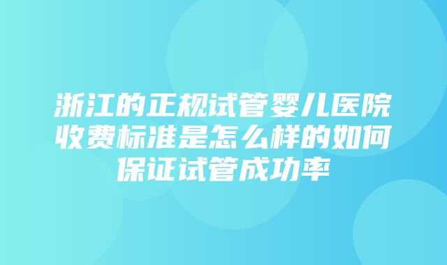 浙江的正规试管婴儿医院收费标准是怎么样的如何保证试管成功率