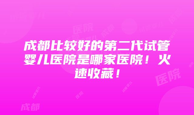 成都比较好的第二代试管婴儿医院是哪家医院！火速收藏！