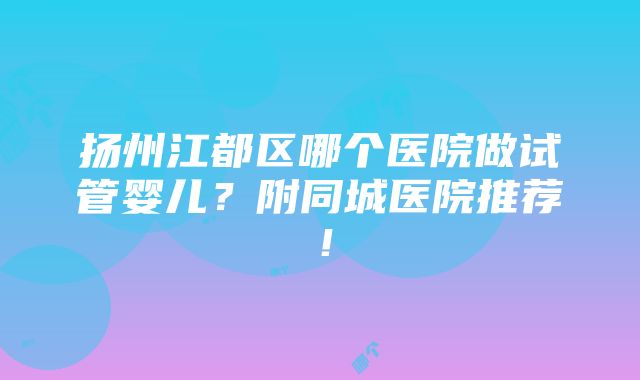 扬州江都区哪个医院做试管婴儿？附同城医院推荐！