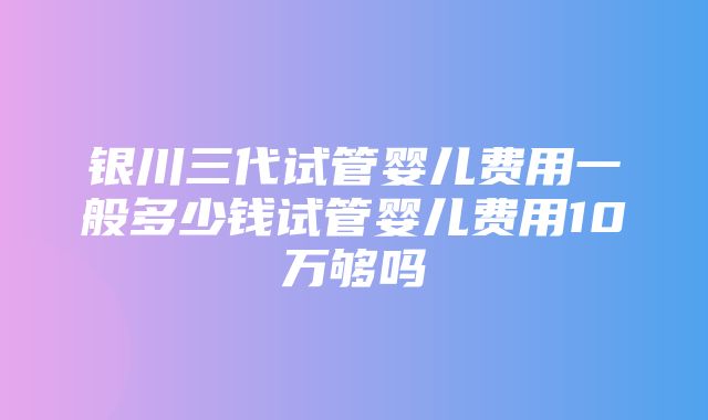 银川三代试管婴儿费用一般多少钱试管婴儿费用10万够吗