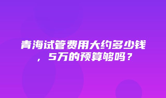 青海试管费用大约多少钱，5万的预算够吗？