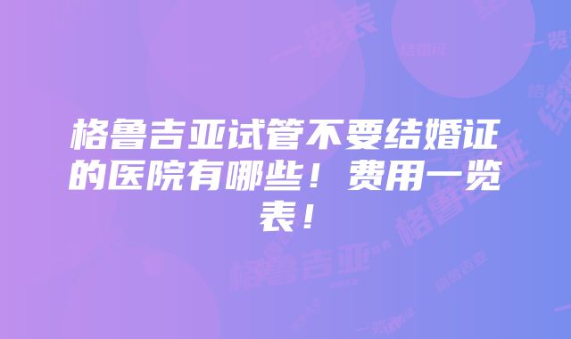 格鲁吉亚试管不要结婚证的医院有哪些！费用一览表！