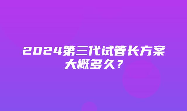 2024第三代试管长方案大概多久？