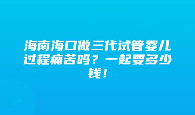 海南海口做三代试管婴儿过程痛苦吗？一起要多少钱！