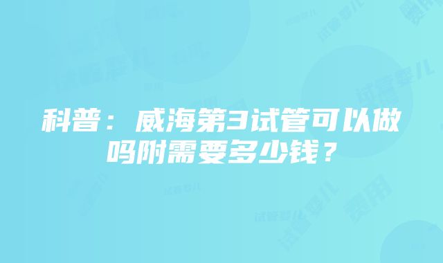 科普：威海第3试管可以做吗附需要多少钱？