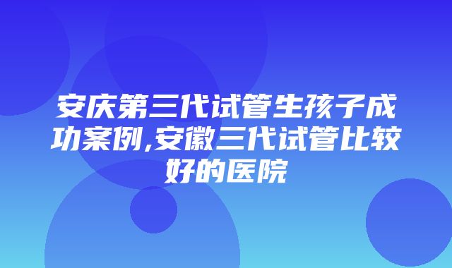 安庆第三代试管生孩子成功案例,安徽三代试管比较好的医院