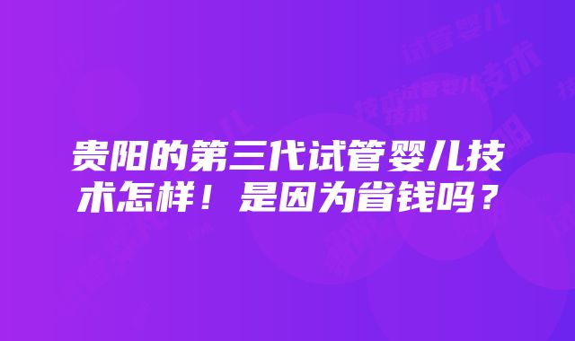 贵阳的第三代试管婴儿技术怎样！是因为省钱吗？