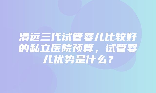 清远三代试管婴儿比较好的私立医院预算，试管婴儿优势是什么？