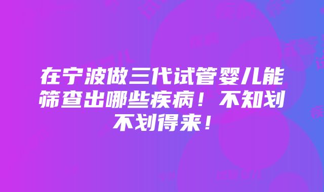 在宁波做三代试管婴儿能筛查出哪些疾病！不知划不划得来！