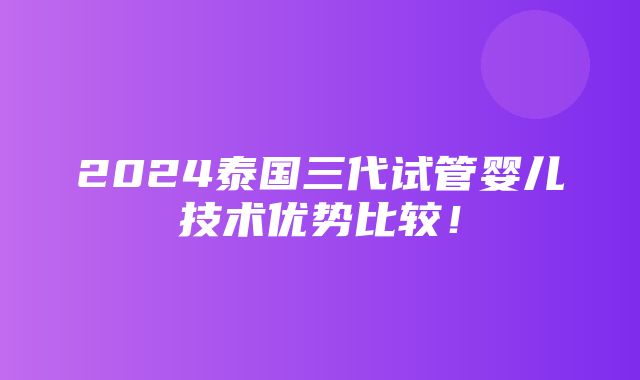 2024泰国三代试管婴儿技术优势比较！