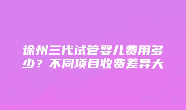 徐州三代试管婴儿费用多少？不同项目收费差异大