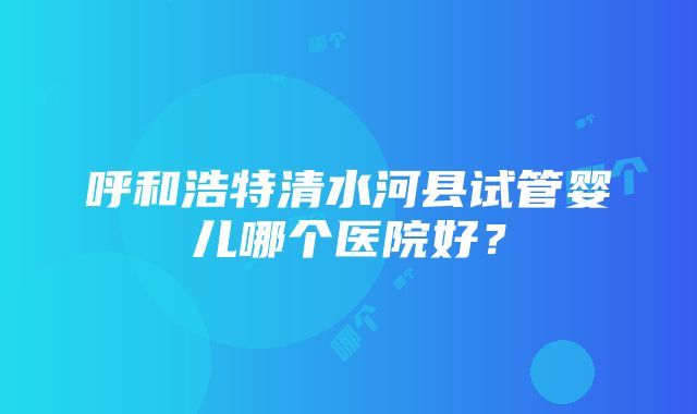 呼和浩特清水河县试管婴儿哪个医院好？