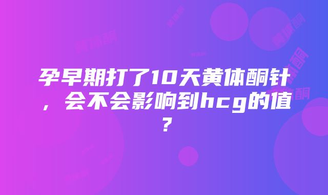 孕早期打了10天黄体酮针，会不会影响到hcg的值？