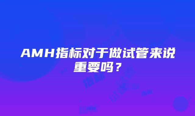 AMH指标对于做试管来说重要吗？