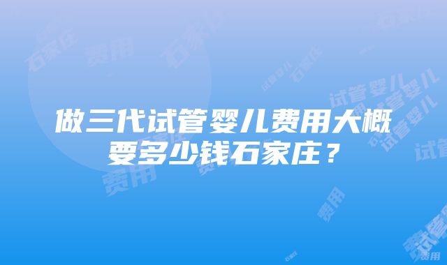 做三代试管婴儿费用大概要多少钱石家庄？