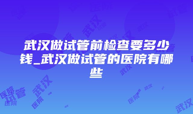 武汉做试管前检查要多少钱_武汉做试管的医院有哪些