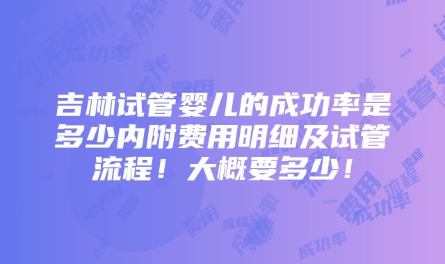 吉林试管婴儿的成功率是多少内附费用明细及试管流程！大概要多少！