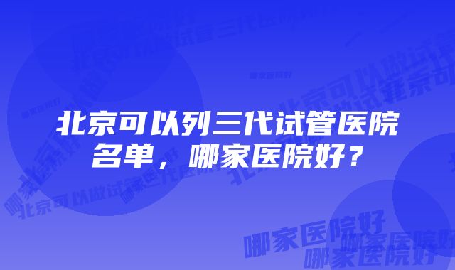 北京可以列三代试管医院名单，哪家医院好？