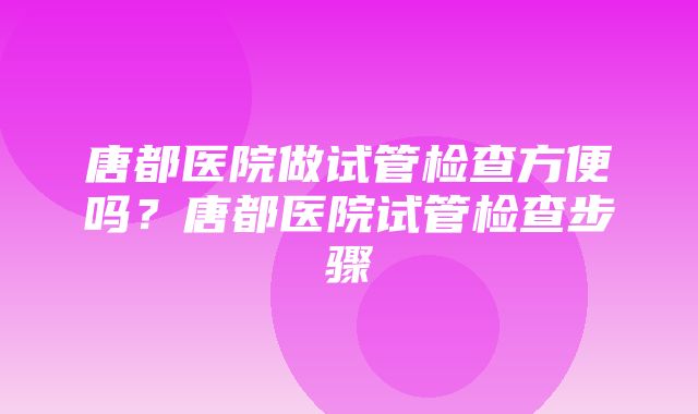 唐都医院做试管检查方便吗？唐都医院试管检查步骤