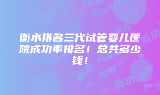 衡水排名三代试管婴儿医院成功率排名！总共多少钱！