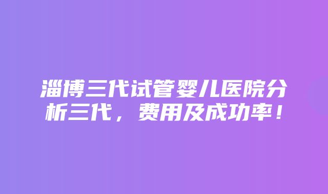 淄博三代试管婴儿医院分析三代，费用及成功率！