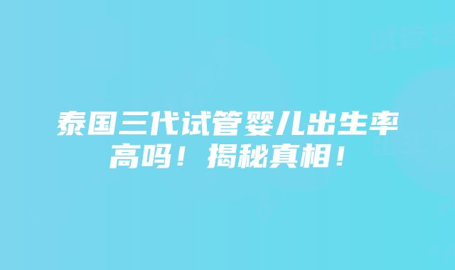 泰国三代试管婴儿出生率高吗！揭秘真相！