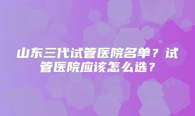 山东三代试管医院名单？试管医院应该怎么选？