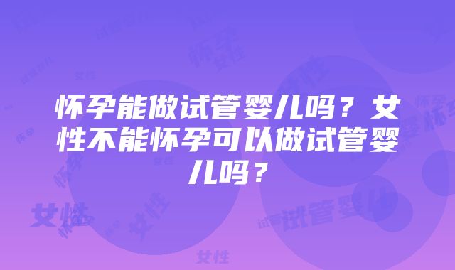 怀孕能做试管婴儿吗？女性不能怀孕可以做试管婴儿吗？