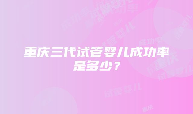 重庆三代试管婴儿成功率是多少？