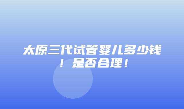 太原三代试管婴儿多少钱！是否合理！