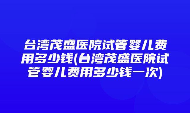 台湾茂盛医院试管婴儿费用多少钱(台湾茂盛医院试管婴儿费用多少钱一次)