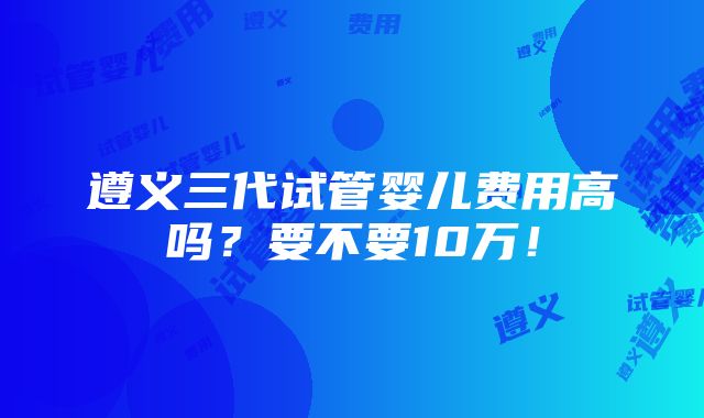 遵义三代试管婴儿费用高吗？要不要10万！