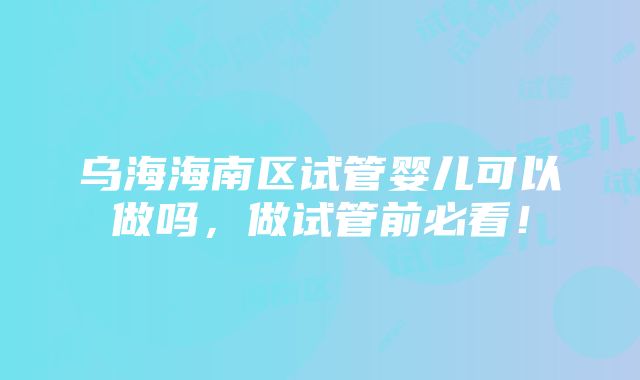 乌海海南区试管婴儿可以做吗，做试管前必看！