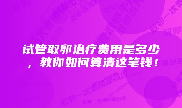 试管取卵治疗费用是多少，教你如何算清这笔钱！