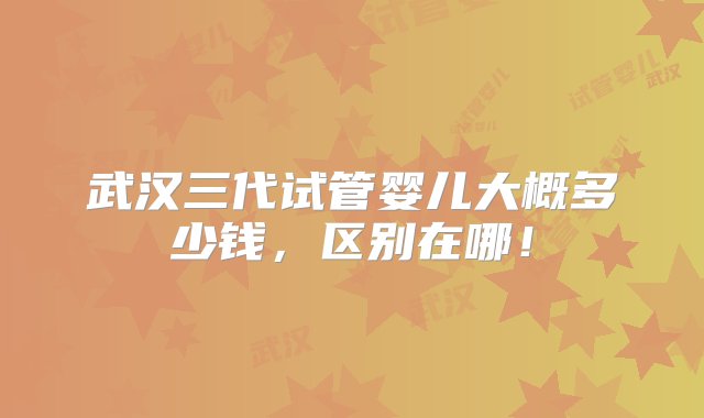 武汉三代试管婴儿大概多少钱，区别在哪！