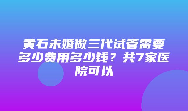 黄石未婚做三代试管需要多少费用多少钱？共7家医院可以