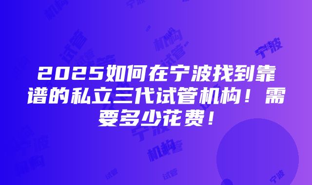 2025如何在宁波找到靠谱的私立三代试管机构！需要多少花费！