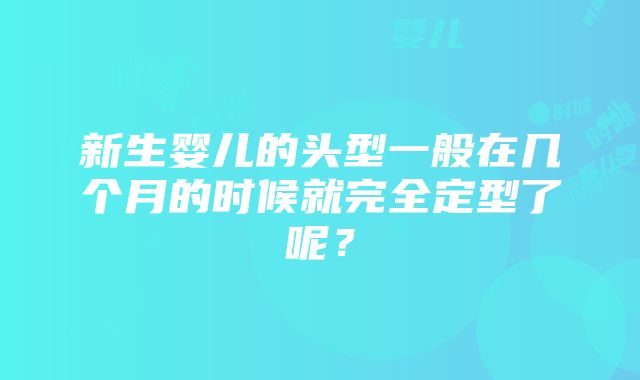 新生婴儿的头型一般在几个月的时候就完全定型了呢？